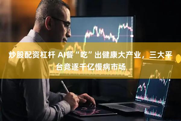 炒股配资杠杆 AI餐“吃”出健康大产业，三大平台竞逐千亿慢病市场