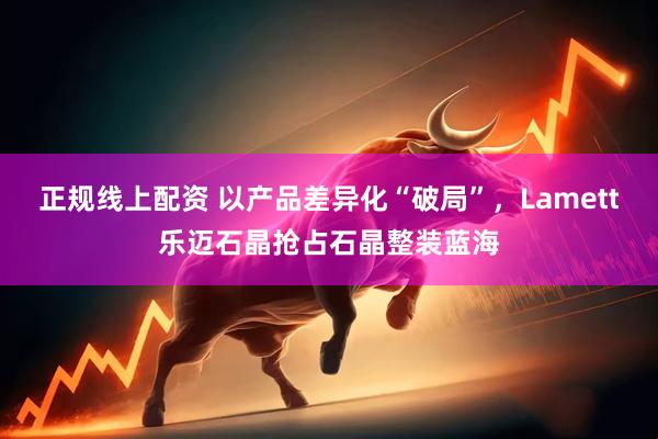 正规线上配资 以产品差异化“破局”，Lamett乐迈石晶抢占石晶整装蓝海