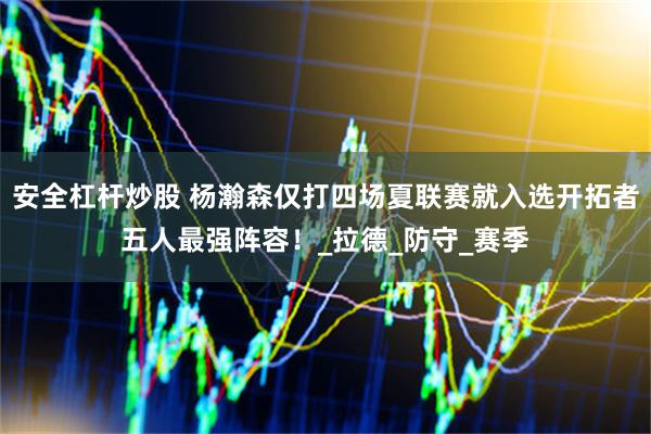 安全杠杆炒股 杨瀚森仅打四场夏联赛就入选开拓者五人最强阵容！_拉德_防守_赛季