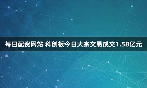 每日配资网站 科创板今日大宗交易成交1.58亿元