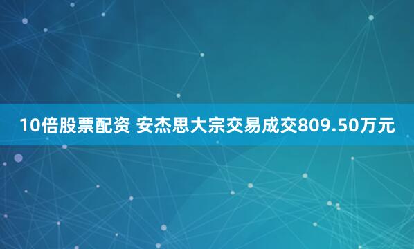 10倍股票配资 安杰思大宗交易成交809.50万元