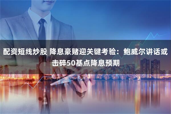 配资短线炒股 降息豪赌迎关键考验：鲍威尔讲话或击碎50基点降息预期