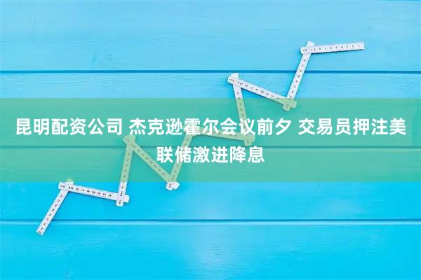 昆明配资公司 杰克逊霍尔会议前夕 交易员押注美联储激进降息