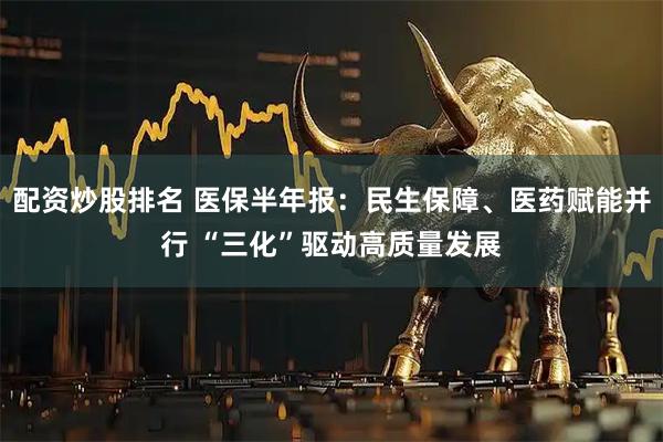 配资炒股排名 医保半年报：民生保障、医药赋能并行 “三化”驱动高质量发展