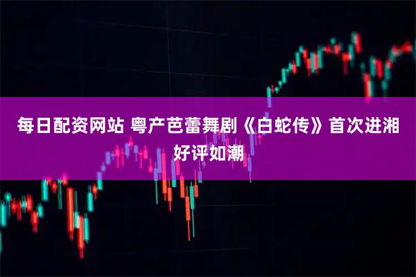每日配资网站 粤产芭蕾舞剧《白蛇传》首次进湘好评如潮