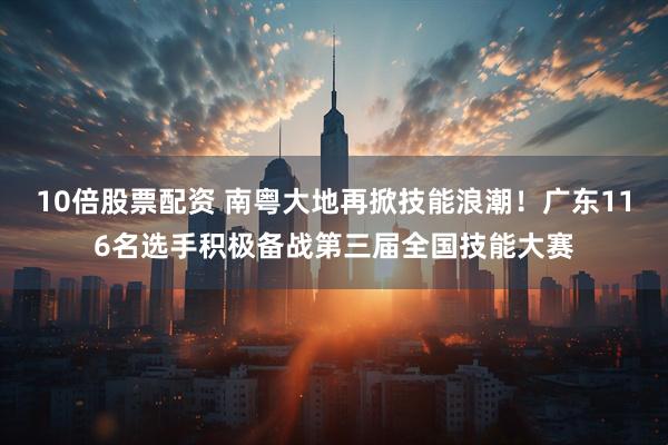 10倍股票配资 南粤大地再掀技能浪潮！广东116名选手积极备战第三届全国技能大赛