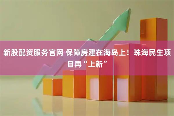 新股配资服务官网 保障房建在海岛上！珠海民生项目再“上新”