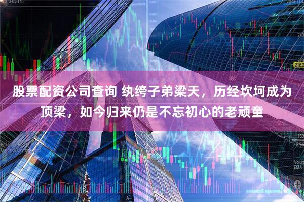 股票配资公司查询 纨绔子弟梁天，历经坎坷成为顶梁，如今归来仍是不忘初心的老顽童