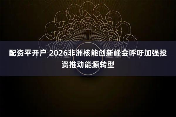 配资平开户 2026非洲核能创新峰会呼吁加强投资推动能源转型