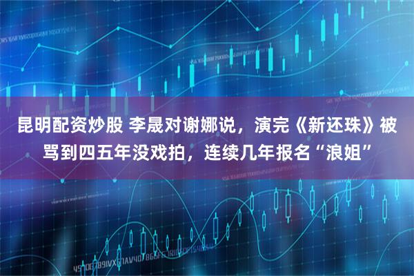 昆明配资炒股 李晟对谢娜说，演完《新还珠》被骂到四五年没戏拍，连续几年报名“浪姐”